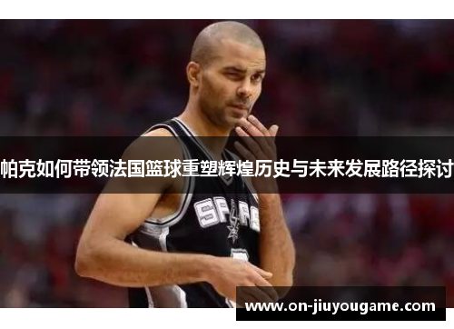 帕克如何带领法国篮球重塑辉煌历史与未来发展路径探讨