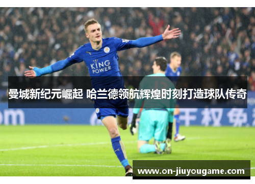 曼城新纪元崛起 哈兰德领航辉煌时刻打造球队传奇